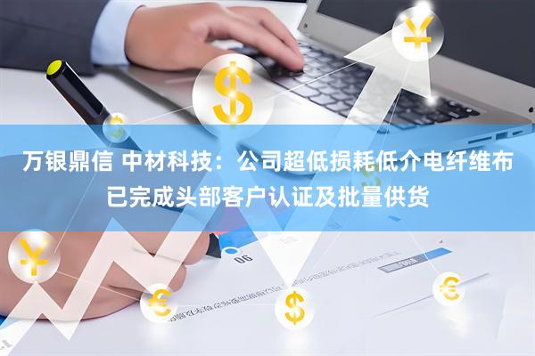 万银鼎信 中材科技：公司超低损耗低介电纤维布已完成头部客户认证及批量供货