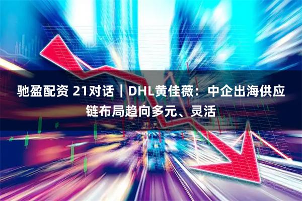 驰盈配资 21对话｜DHL黄佳薇：中企出海供应链布局趋向多元、灵活