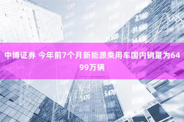 中博证券 今年前7个月新能源乘用车国内销量为6499万辆