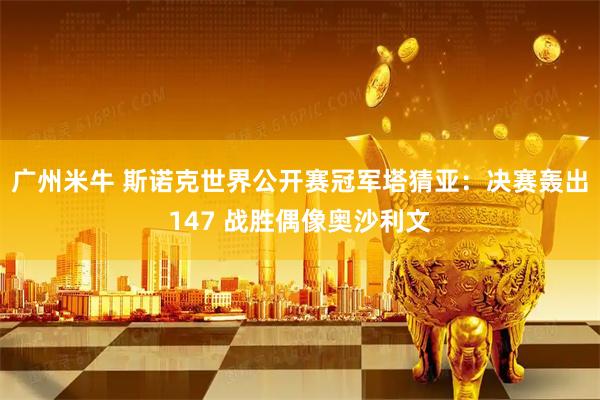广州米牛 斯诺克世界公开赛冠军塔猜亚：决赛轰出147 战胜偶像奥沙利文