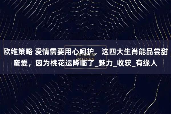 欧维策略 爱情需要用心呵护，这四大生肖能品尝甜蜜爱，因为桃花运降临了_魅力_收获_有缘人