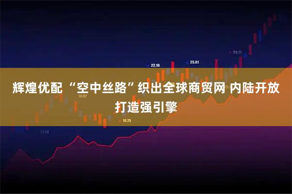 辉煌优配 “空中丝路”织出全球商贸网 内陆开放打造强引擎
