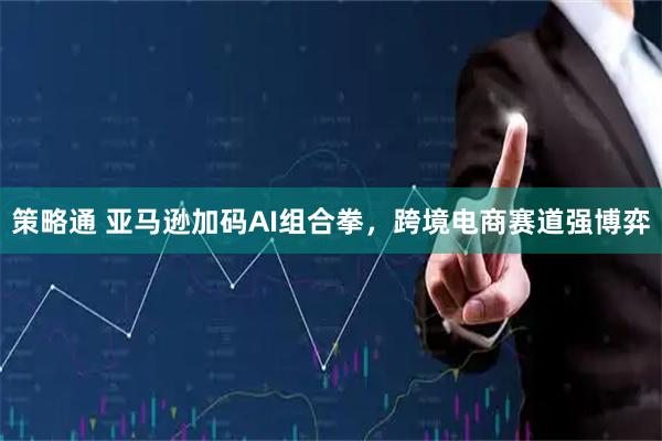 策略通 亚马逊加码AI组合拳，跨境电商赛道强博弈