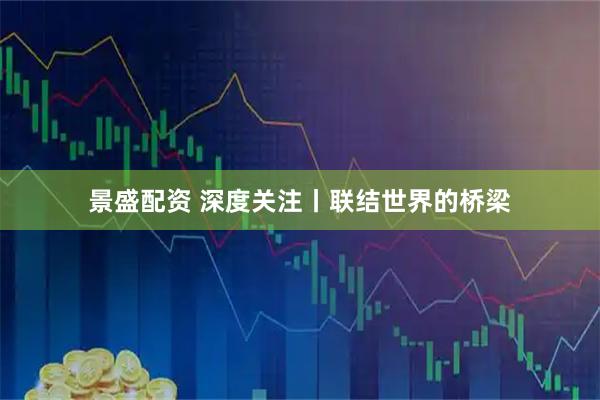 景盛配资 深度关注丨联结世界的桥梁