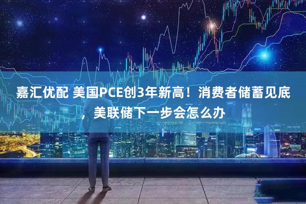 嘉汇优配 美国PCE创3年新高！消费者储蓄见底，美联储下一步会怎么办
