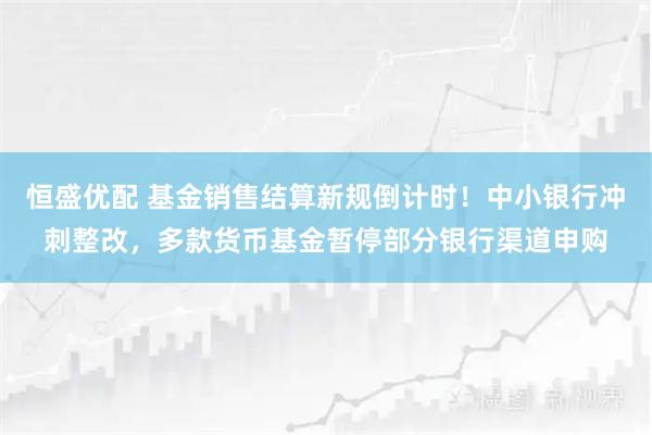 恒盛优配 基金销售结算新规倒计时！中小银行冲刺整改，多款货币基金暂停部分银行渠道申购