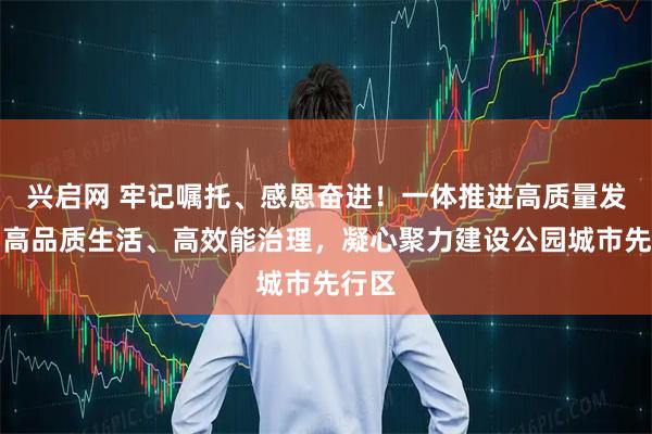兴启网 牢记嘱托、感恩奋进！一体推进高质量发展、高品质生活、高效能治理，凝心聚力建设公园城市先行区