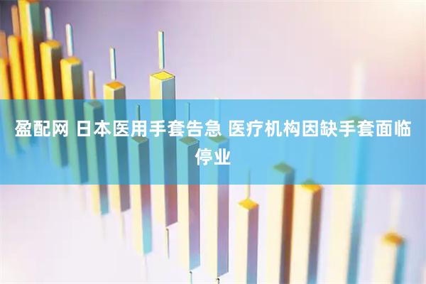 盈配网 日本医用手套告急 医疗机构因缺手套面临停业
