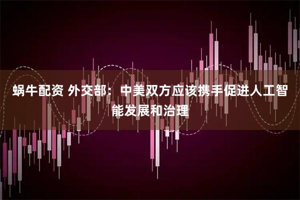 蜗牛配资 外交部：中美双方应该携手促进人工智能发展和治理