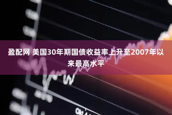 盈配网 美国30年期国债收益率上升至2007年以来最高水平